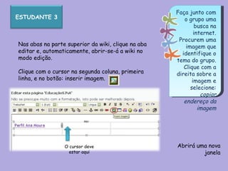 Faça junto com o grupo uma busca na internet. Procurem uma imagem que identifique o tema do grupo. Clique com a direita sobre a imagem e selecione: copiar endereço da imagem Nas abas na parte superior da wiki, clique na aba editar e, automaticamente, abrir-se-á a wiki no modo edição. Clique com o cursor na segunda coluna, primeira linha, e no botão: inserir imagem. Abrirá uma nova janela O cursor deve estar aqui ESTUDANTE 3 