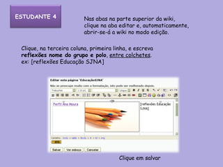 Clique, na terceira coluna, primeira linha, e escreva  reflexões nome do grupo e polo ,  entre colchetes . ex: [reflexões Educação SJNA] Nas abas na parte superior da wiki, clique na aba editar e, automaticamente, abrir-se-á a wiki no modo edição. Clique em salvar ESTUDANTE 4 
