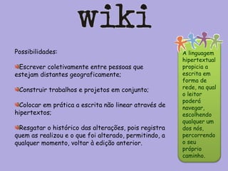 Possibilidades: Escrever coletivamente entre pessoas que estejam distantes geograficamente;  Construir trabalhos e projetos em conjunto;  Colocar em prática a escrita não linear através de hipertextos; Resgatar o histórico das alterações, pois registra quem as realizou e o que foi alterado, permitindo, a qualquer momento, voltar à edição anterior. A linguagem hipertextual propicia a escrita em forma de rede, na qual o leitor poderá navegar, escolhendo qualquer um dos nós, percorrendo o seu próprio caminho.  