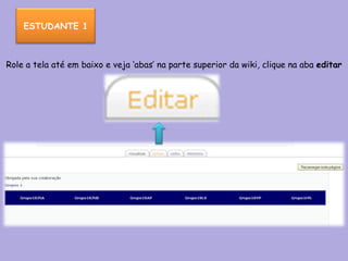 Role a tela até em baixo e veja ‘abas’ na parte superior da wiki, clique na aba  editar   ESTUDANTE 1 