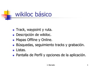 J. Barrado 1
wikiloc básico
 Track, waypoint y ruta.
 Descripción de wikiloc.
 Mapas Offline y Online.
 Búsquedas, seguimiento tracks y grabación.
 Listas.
 Pantalla de Perfil y opciones de la aplicación.
 