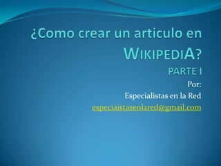 ¿Como crear un articulo en WIKIPEDIA?PARTE I Por: Especialistas en la Red especiaistasenlared@gmail.com 