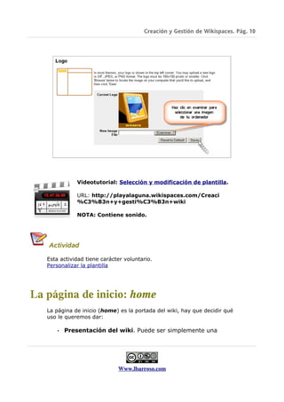 Creación y Gestión de Wikispaces. Pág. 10




               Videotutorial: Selección y modificación de plantilla.

               URL: http://playalaguna.wikispaces.com/Creaci
               %C3%B3n+y+gesti%C3%B3n+wiki

               NOTA: Contiene sonido.




   Actividad

   Esta actividad tiene carácter voluntario.
   Personalizar la plantilla




La página de inicio: home
   La página de inicio (home) es la portada del wiki, hay que decidir qué
   uso le queremos dar:

       •   Presentación del wiki. Puede ser simplemente una




                              Www.lbarroso.com
 
