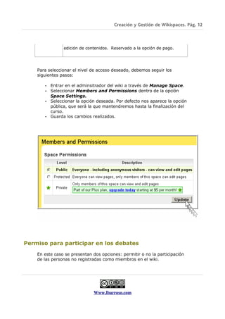 Creación y Gestión de Wikispaces. Pág. 12




                edición de contenidos. Reservado a la opción de pago.




    Para seleccionar el nivel de acceso deseado, debemos seguir los
    siguientes pasos:

       • Entrar en el adminsitrador del wiki a través de Manage Space.
       • Seleccionar Members and Permissions dentro de la opción
         Space Settings.
       • Seleccionar la opción deseada. Por defecto nos aparece la opción
         pública, que será la que mantendremos hasta la finalización del
         curso.
       • Guarda los cambios realizados.




Permiso para participar en los debates

    En este caso se presentan dos opciones: permitir o no la participación
    de las personas no registradas como miembros en el wiki.




                              Www.lbarroso.com
 