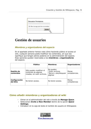 Creación y Gestión de Wikispaces. Pág. 13




    Gestión de usuarios
    Miembros y organizadores del espacio

    En el apartado anterior hemos visto cómo haciendo público el acceso al
    wiki, cualquier persona podía modificar los contenidos, sin que eso
    signifique que tengan plenos poderes en la administración del espacio.
    Esas opciones quedan reservadas a los miembros y organizadores
    del espacio.

                            Público            Miembros                  Organizadores


                                                No pueden:
                   Sólo pueden modificar el
Gestión de                                      *Subir archivos          Plenas
                   contenido de páginas
contenidos                                      *Borrar y des/bloquear   competencias.
                   creadas, sin subir archivos.
                                                páginas


Configuración                                                            Plenas
                   No tienen acceso.           No tienen acceso.
del Sitio                                                                competencias




Cómo añadir miembros y organizadores al wiki

       •     Entrar en el adminsitrador del wiki a través de Manage Space.
           • Seleccionar Invite a New Member dentro de la opción Space
             Settings.
           • Introducir en la caja de texto el nombre de usuario en Wikispaces




                                  Www.lbarroso.com
 