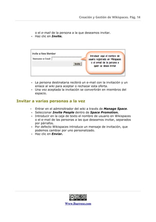 Creación y Gestión de Wikispaces. Pág. 14



            o el e-mail de la persona a la que deseamos invitar.
          • Haz clic en Invite.




          • La persona destinataria recibirá un e-mail con la invitación y un
            enlace al wiki para aceptar o rechazar esta oferta.
          • Una vez aceptada la invitación se convertirán en miembros del
            espacio.

Invitar a varias personas a la vez

      •     Entrar en el adminsitrador del wiki a través de Manage Space.
          • Seleccionar Invite People dentro de Space Promotion.
          • Introducir en la caja de texto el nombre de usuario en Wikispaces
            o el e-mail de las personas a las que deseamos invitar, separados
            por párrafos.
          • Por defecto Wikispaces introduce un mensaje de invitación, que
            podemos cambiar por uno personalizado.
          • Haz clic en Enviar.




                                 Www.lbarroso.com
 