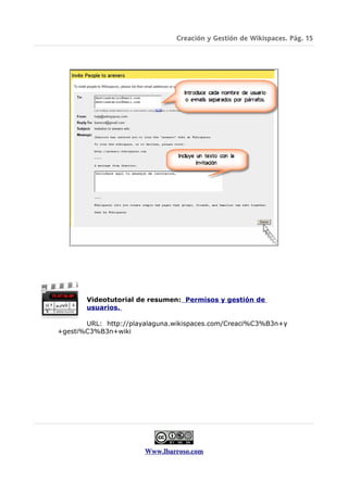 Creación y Gestión de Wikispaces. Pág. 15




       Videotutorial de resumen: Permisos y gestión de
       usuarios.

       URL: http://playalaguna.wikispaces.com/Creaci%C3%B3n+y
+gesti%C3%B3n+wiki




                       Www.lbarroso.com
 
