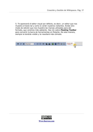 Creación y Gestión de Wikispaces. Pág. 17




5. Te aparecerá el editor visual por defecto, es decir, un editor que nos
muestra el texto tal y como lo verán nuestros visitantes. Existe otro
modo de edición que nos muestra las marcas utilizadas para dar
formato, que veremos más adelante. Haz clic sobre Floating Toolbar
para convertir la barra de herramientas en flotante. De esta manera,
siempre la tendrás visible y te resultará más cómodo.




                           Www.lbarroso.com
 