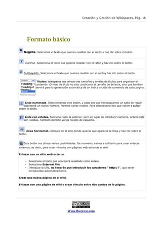 Creación y Gestión de Wikispaces. Pág. 18




        Formato básico
    Negrita. Selecciona el texto que quieres resaltar con el ratón y haz clic sobre el botón.


    Cursiva. Selecciona el texto que quieres resaltar con el ratón y haz clic sobre el botón.


   Subrayado. Selecciona el texto que quieres resaltar con el ratóny haz clic sobre el botón.


              Títulos: Wikispaces nos ofrece tres tamaños y niveles de títulos para organizar el
             contenido. El nivel de título no sólo condiciona el tamaño de de letra, sino que tambien
             servirá para la generación automática de un índice o tabla de contenido de cada página.




     Lista numerada. Seleccionamos este botón, y cada vez que introduzcamos un salto de reglón
    aparecerá un nuevo número. Premite varios niveles .Para desactivarla hay que volver a pulsar
sobre el botón.


     Lista con viñetas. Funciona como la anterior, pero en lugar de introducir números, ordena lista
    con viñetas. También permite varios niveles de esquema.



     Línea horizontal. Cólocate en el sitio donde quieras que aparezca la línea y haz clic sobre el
botón.


   Este botón nos ofrece varias posibilidades. De momento vamos a utilizarlo para crear enlaces
externos, es decir, para crear vínculos con páginas web externas al wiki.

Enlazar con un sitio web externo.

    •   Selecciona el texto que aparecerá resaltado como enlace.
    •   Selecciona External link .
    •   Introduce la URL, no tendrás que introducir los caracteres " http://", que serán
        introducidos automáticamente.

Crear una nueva página en el wiki.

Enlazar con una página de wiki o crear vínculo entre dos puntos de la página .




                                       Www.lbarroso.com
 