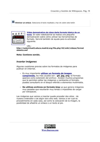 Creación y Gestión de Wikispaces. Pág. 19




Eliminar un enlace. Selecciona el texto resaltado y haz clic sobre este botón




              Video demostrativo de cómo darle formato básico de un
              texto. En este videotutorial se realiza una pequeña
              demostración sobre cómo utilizar las herramientas de
              formato. Servirá también de ayuda para la actividad
              siguiente.

              URL:
 http://aulavirtual2.educa.madrid.org/file.php/43/wiki/videos/format
 obasico.swf

 Nota: Contiene sonido.


 Insertar imágenes

 Algunas cuestiones previas sobre los formatos de imágenes para
 publicar en Internet.

      •   Es muy importante utilizar un formato de imagen
          comprimido, los más usuales son : gif, jpg, png -el formato
          aparece como extensión del archivo-. Existen muchos programas
          que te permiten editar las imágenes y cambiarles el formato,
          puedes consultarlo en el bloque referido a elementos multimedia.

      •   No utilices archivos en formato bmp ya que genera imágenes
          muy pesadas que resultarán muy lentas o imposibles de cargar
          por wikispaces.

 Las imágenes que vamos a insertar puede proceder dos sitios : de
 nuestro ordenador o de algún otro sitio web. Vamos a ver cual es
 procedimiento en cada caso, así como la colocación de la imagen, la
 posibilidad de añadirle un enlace o un texto al pie.




                                  Www.lbarroso.com
 