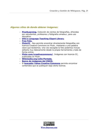 Creación y Gestión de Wikispaces. Pág. 21




Algunos sitios de donde obtener imágenes:

       •   Pics4Learning. Colección de cientos de fotografías, ofrecidas
           por estudiantes, profesores y fotógrafos amateur, para uso
           educativo.
       •   UVic's Language Teaching Clipart Library.
       •   Free Foto.
       •   FlickrCC . Nos permite encontrar directamente fotografías con
           licencia Creative Commons en Flickr, mediante a una palabra
           clave que tecleemos. Una vez escogida la foto podemos incluso
           editarla muy básicamente desde la propia herramienta y todo de
           forma online.
       •   Flickr.com/creativecommons/. Imágenes con licencia CC,
           publicadas en Flickr.
       •   Wikimedia.org/wiki/Portada.
       •   Banco de imágenes del CNICE.
       •   El buscador Yahoo Creative Commons permite encontrar
           contenidos que se publiquen bajo dicha licencia.




                              Www.lbarroso.com
 