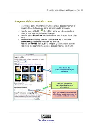 Creación y Gestión de Wikispaces. Pág. 22




Imagenes alojadas en el disco duro

   •   Identificate como miembro del wiki en el que deseas insertar la
       imagen. Si no lo haces, no se te permitirá subir archivos.
   •   Haz clic sobre el botón    del editor: se te abrirá una ventana
       como la que aparece la imagen inferior.
   •   Haz clic sobre Examinar para seleccionar una imagen de tu disco
       duro.
   •   Selecciona la imagen y haz clic sobre Abrir. En la ventana
       Examinar aparecerá la dirección del archivo.
   •   Haz clic en Upload para subir la imagen y guardarla en tu wiki.
   •   Haz doble clic sobre la imagen que deseas insertar en el wiki.




                           Www.lbarroso.com
 