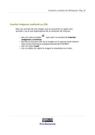 Creación y Gestión de Wikispaces. Pág. 23




Insertar imágenes mediante su URL

    Esta vez se trata de una imagen que se encuentre en algún otro
    servidor y de la que dispongamos de su dirección de Internet.


       • Haz clic sobre el botón      para abrir la ventana de insertar
         imágenes o archivos.
       • Escribe la dirección URL de la imagen en la caja de texto inferior:
         http://www.fotonatura.org/galerias/otono07/187881/
       • Haz clic sobre Load.
       • Con un doble clic sobre la imagen la insertarás en el wiki.




                              Www.lbarroso.com
 