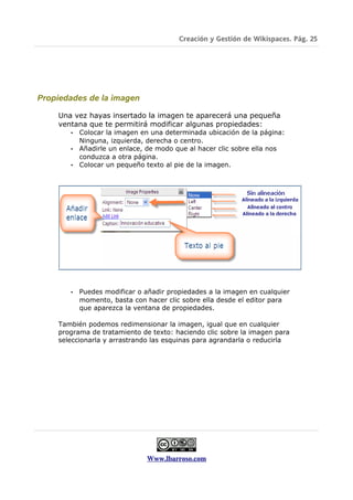 Creación y Gestión de Wikispaces. Pág. 25




Propiedades de la imagen

    Una vez hayas insertado la imagen te aparecerá una pequeña
    ventana que te permitirá modificar algunas propiedades:
       • Colocar la imagen en una determinada ubicación de la página:
         Ninguna, izquierda, derecha o centro.
       • Añadirle un enlace, de modo que al hacer clic sobre ella nos
         conduzca a otra página.
       • Colocar un pequeño texto al pie de la imagen.




       •   Puedes modificar o añadir propiedades a la imagen en cualquier
           momento, basta con hacer clic sobre ella desde el editor para
           que aparezca la ventana de propiedades.

    También podemos redimensionar la imagen, igual que en cualquier
    programa de tratamiento de texto: haciendo clic sobre la imagen para
    seleccionarla y arrastrando las esquinas para agrandarla o reducirla




                              Www.lbarroso.com
 
