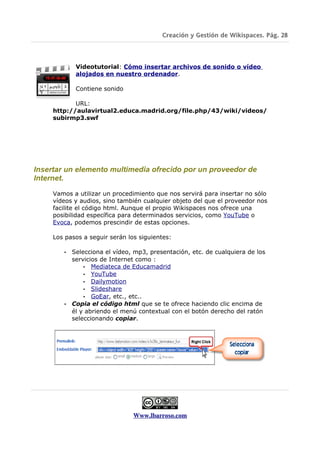 Creación y Gestión de Wikispaces. Pág. 28



            Videotutorial: Cómo insertar archivos de sonido o vídeo
            alojados en nuestro ordenador.

            Contiene sonido

            URL:
     http://aulavirtual2.educa.madrid.org/file.php/43/wiki/videos/
     subirmp3.swf




Insertar un elemento multimedia ofrecido por un proveedor de
Internet.

     Vamos a utilizar un procedimiento que nos servirá para insertar no sólo
     vídeos y audios, sino también cualquier objeto del que el proveedor nos
     facilite el código html. Aunque el propio Wikispaces nos ofrece una
     posibilidad específica para determinados servicios, como YouTube o
     Evoca, podemos prescindir de estas opciones.

     Los pasos a seguir serán los siguientes:

        • Selecciona el vídeo, mp3, presentación, etc. de cualquiera de los
          servicios de Internet como :
              • Mediateca de Educamadrid
              • YouTube
              • Dailymotion
              • Slideshare
              • GoEar, etc., etc..
        • Copia el código html que se te ofrece haciendo clic encima de
          él y abriendo el menú contextual con el botón derecho del ratón
          seleccionando copiar.




                                Www.lbarroso.com
 