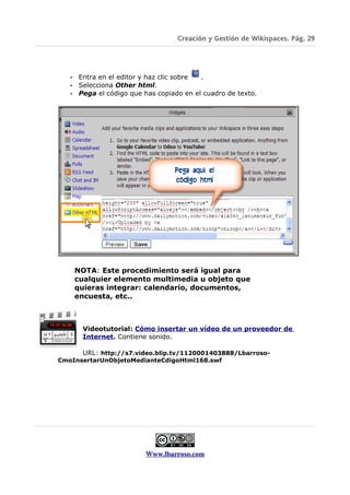 Creación y Gestión de Wikispaces. Pág. 29




   • Entra en el editor y haz clic sobre .
   • Selecciona Other html.
   • Pega el código que has copiado en el cuadro de texto.




       NOTA: Este procedimiento será igual para
       cualquier elemento multimedia u objeto que
       quieras integrar: calendario, documentos,
       encuesta, etc..



        Videotutorial: Cómo insertar un vídeo de un proveedor de
        Internet. Contiene sonido.

      URL: http://s7.video.blip.tv/1120001403888/Lbarroso-
CmoInsertarUnObjetoMedianteCdigoHtml168.swf




                         Www.lbarroso.com
 
