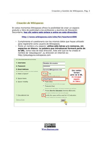 Creación y Gestión de Wikispaces. Pág. 3




       Creación de Wikispaces

En estos momentos Wikispaces ofrece la posibilidad de crear un espacio
gratuito y libre de publicidad a los profesores y alumnos de Educación
Secundaria, haz clic sobre este enlace o entra en esta dirección:

           http://www.wikispaces.com/site/for/teachers100K

   •    Cumplimenta el cuestionario con los mismos datos que hayas utilizado
        para registrarte como usuario de Wikispaces.
   •    Ponle un nombre a tu espacio: utiliza sólo letras y/o números, sin
        espacios en blanco. La palabra que introduzcas formará parte de
        la URL, toma nota de esta dirección. Este wiki que se ha creado el
        nombre de "playalaguna", su dirección en Internet es:
        http://playalaguna.wikispaces.com




                               Www.lbarroso.com
 