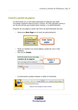 Creación y Gestión de Wikispaces. Pág. 31




Creación y gestión de páginas

     La información en un wiki está organizada en páginas que están
     vinculadas mediante hipervínculos o enlaces. En este apartado vamos a
     ver las dos formas que existen para crearlas, y su administración.

     Creación de una página a partir del menú de administración del wiki.

        •   Selecciona New Page en el menú de administración.




        • Ponle un nombre a tu nueva página, puede ser una o más
          palabras.
        • Haz clic en Create.




        •   A continuación puedes empezar a editar el contenido.




                               Www.lbarroso.com
 