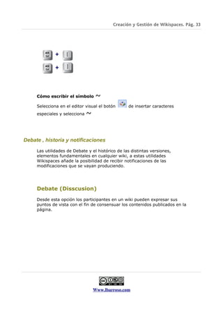 Creación y Gestión de Wikispaces. Pág. 33




     Cómo escribir el símbolo       ~
     Selecciona en el editor visual el botón      de insertar caracteres
     especiales y selecciona   ~


Debate , historia y notificaciones

     Las utilidades de Debate y el histórico de las distintas versiones,
     elementos fundamentales en cualquier wiki, a estas utilidades
     Wikispaces añade la posibilidad de recibir notificaciones de las
     modificaciones que se vayan produciendo.




     Debate (Disscusion)

     Desde esta opción los participantes en un wiki pueden expresar sus
     puntos de vista con el fin de consensuar los contenidos publicados en la
     página.




                                   Www.lbarroso.com
 