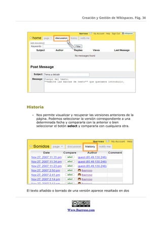 Creación y Gestión de Wikispaces. Pág. 34




Historia

   •   Nos permite visualizar y recuperar las versiones anteriores de la
       página. Podemos seleccionar la versión correspondiente a una
       determinada fecha y compararla con la anterior o bien
       seleccionar el botón select y compararla con cualquiera otra.




El texto añadido o borrado de una versión aparece resaltado en dos




                           Www.lbarroso.com
 