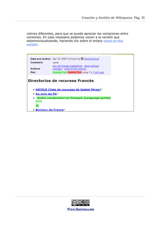 Creación y Gestión de Wikispaces. Pág. 35



colores diferentes, para que se pueda apreciar las variaciones entre
versiones. En caso necesario podemos volver a la versión que
estamosvisualizando, haciendo clic sobre el enlace revert to this
versión.




                           Www.lbarroso.com
 
