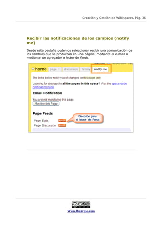Creación y Gestión de Wikispaces. Pág. 36




Recibir las notificaciones de los cambios (notify
me)
Desde esta pestaña podemos seleccionar recibir una comunicación de
los cambios que se produzcan en una página, mediante el e-mail o
mediante un agregador o lector de feeds.




                         Www.lbarroso.com
 