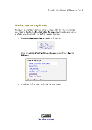 Creación y Gestión de Wikispaces. Pág. 4




Nombre, descripción y licencia

Cualquier elemento de cambio en la configuración del wiki tendremos
que hacerlo desde el administrador del espacio. En este caso vamos
a añadir una descripción y a definir nuestra licencia.

   •   Selecciona Manage Space en el menú lateral.




   •   Entra en Name, Description, and Licence dentro de Space
       Settings




   •   Modifica o define esta configuración a tu gusto.




                           Www.lbarroso.com
 