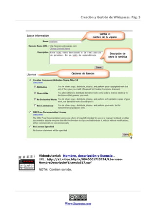 Creación y Gestión de Wikispaces. Pág. 5




Videotutorial: Nombre, descripción y licencia .
URL: http://s1.video.blip.tv/0940001715224/Lbarroso-
NombreDescripcinYLicencia517.swf

NOTA: Contien sonido.




                Www.lbarroso.com
 