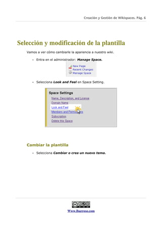 Creación y Gestión de Wikispaces. Pág. 6




Selección y modificación de la plantilla
   Vamos a ver cómo cambiarle la apariencia a nuestro wiki.

      •   Entra en el administrador: Manage Space.




      •   Selecciona Look and Feel en Space Setting.




   Cambiar la plantilla

      •   Selecciona Cambiar o crea un nuevo tema.




                             Www.lbarroso.com
 