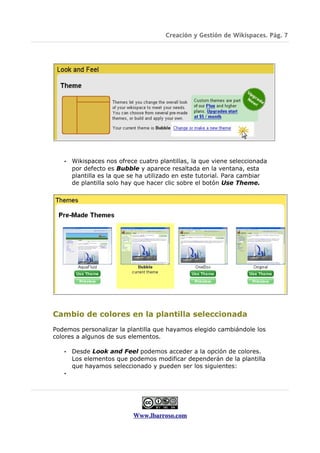Creación y Gestión de Wikispaces. Pág. 7




   •   Wikispaces nos ofrece cuatro plantillas, la que viene seleccionada
       por defecto es Bubble y aparece resaltada en la ventana, esta
       plantilla es la que se ha utilizado en este tutorial. Para cambiar
       de plantilla solo hay que hacer clic sobre el botón Use Theme.




Cambio de colores en la plantilla seleccionada
Podemos personalizar la plantilla que hayamos elegido cambiándole los
colores a algunos de sus elementos.

   •   Desde Look and Feel podemos acceder a la opción de colores.
       Los elementos que podemos modificar dependerán de la plantilla
       que hayamos seleccionado y pueden ser los siguientes:
   •




                           Www.lbarroso.com
 
