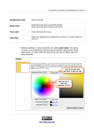 Creación y Gestión de Wikispaces. Pág. 8




Background color             Color de fondo.


                             Disponible solo para la plantilla Bubble.
Menú color
                             Color de fondo de la columna de menú.


Text color                   Color del texto del menú


                             Color que adoptarán las palabras que abran un enlace interno o
Link color
                             externo.




             •   Podrás cambiar el color haciendo clic sobre pick color. Se abrirá
                 un disco con la gama de colores que se pueden seleccionar. Para
                 seleccionar un color sólo hay que hacer clic con el ratón sobre el
                 tono deseado.




                                      Www.lbarroso.com
 