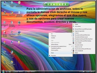 Para la administración de archivos, sobre la pantalla le damos click derecho al mouse y nos ofrece opciones, elegiremos el que dice nuevo, y nos da opciones para crear nuevos documentos, accesos directos y otros, 