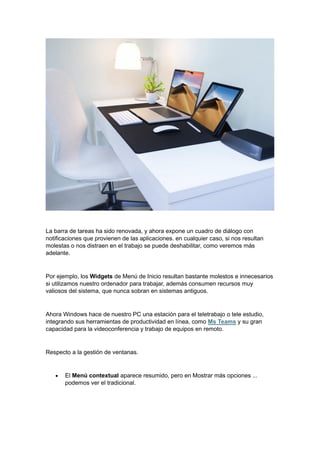 La barra de tareas ha sido renovada, y ahora expone un cuadro de diálogo con
notificaciones que provienen de las aplicaciones. en cualquier caso, si nos resultan
molestas o nos distraen en el trabajo se puede deshabilitar, como veremos más
adelante.
Por ejemplo, los Widgets de Menú de Inicio resultan bastante molestos e innecesarios
si utilizamos nuestro ordenador para trabajar, además consumen recursos muy
valiosos del sistema, que nunca sobran en sistemas antiguos.
Ahora Windows hace de nuestro PC una estación para el teletrabajo o tele estudio,
integrando sus herramientas de productividad en línea, como Ms Teams y su gran
capacidad para la videoconferencia y trabajo de equipos en remoto.
Respecto a la gestión de ventanas.
• El Menú contextual aparece resumido, pero en Mostrar más opciones ...
podemos ver el tradicional.
 