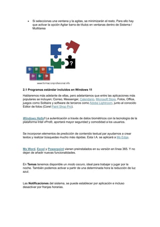 • Si seleccionas una ventana y la agitas, se minimizarán el resto. Para ello hay
que activar la opción Agitar barra de títulos en ventanas dentro de Sistema /
Multitarea
2.1 Programas estándar incluidos en Windows 11
Hablaremos más adelante de ellas, pero adelantamos que entre las aplicaciones más
populares se incluyen; Correo, Messenger, Calendario, Microsoft Store, Fotos, Office,
juegos como Solitaire y software de terceros como Adobe Lightroom, junto al conocido
Editor de fotos (Corel Paint Shop Pro).
Windows Hello! La autenticación a través de datos biométricos con la tecnología de la
plataforma Intel vPro®, aportará mayor seguridad y comodidad a los usuarios.
Se incorporan elementos de predicción de contenido textual par ayudarnos a crear
textos y realizar búsquedas mucho más rápidas. Esta I.A. se aplicará a Ms Edge.
Ms Word, Excel y Powerpoint vienen preinstalados en su versión en línea 365. Y no
dejan de añadir nuevas funcionalidades.
En Temas tenemos disponible un modo oscuro, ideal para trabajar o jugar por la
noche. También podemos activar a partir de una determinada hora la reducción de luz
azul.
Las Notificaciones del sistema, se puede establecer por aplicación e incluso
desactivar por franjas horarias.
 