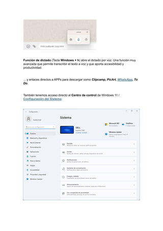 Función de dictado (Tecla Windows + h) abre el dictado por voz. Una función muy
avanzada que permite transcribir el texto a voz y que aporta accesibilidad y
productividad.
... y enlaces directos a APPs para descargar como Clipcamp, PicArt, WhatsApp, To
Do.
También tenemos acceso directo al Centro de control de Windows 11 /
Configuración del Sistema;
 