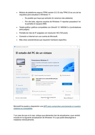 • Módulo de plataforma segura (TPM) versión 2.0. El chip TPM 2.0 es uno de los
requisitos para actualizar a Windows 11.
o Es posible que haya que activarlo (lo veremos más adelante).
o Por otro lado, algunos usuarios de Windows 11 reportan parpadeos* en
la pantalla en equipos AMD.
• Tarjeta gráfica: gráficos compatibles con DirectX 12 / WDDM 2.x (controladores
para juegos).
• Pantalla de más de 9" pulgadas con resolución HD (720 pixel).
• Conexión a Internet con una cuenta de Microsoft.
• Más otras características que requieren hardware específico.
Microsoft ha puesto a disposición una APP para comprobar previamente si nuestro
sistema es compatible.
Y en caso de que no lo sea, indique que elementos han de actualizarse y que vendrá
incluida en la siguiente actualización de Windows 10 o que podrá descargarse e
instalarse individualmente.
 