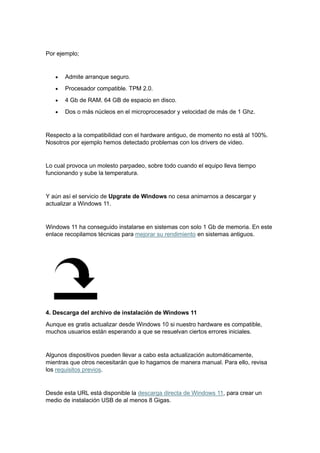 Por ejemplo;
• Admite arranque seguro.
• Procesador compatible. TPM 2.0.
• 4 Gb de RAM. 64 GB de espacio en disco.
• Dos o más núcleos en el microprocesador y velocidad de más de 1 Ghz.
Respecto a la compatibilidad con el hardware antiguo, de momento no está al 100%.
Nosotros por ejemplo hemos detectado problemas con los drivers de video.
Lo cual provoca un molesto parpadeo, sobre todo cuando el equipo lleva tiempo
funcionando y sube la temperatura.
Y aún así el servicio de Upgrate de Windows no cesa animarnos a descargar y
actualizar a Windows 11.
Windows 11 ha conseguido instalarse en sistemas con solo 1 Gb de memoria. En este
enlace recopilamos técnicas para mejorar su rendimiento en sistemas antiguos.
4. Descarga del archivo de instalación de Windows 11
Aunque es gratis actualizar desde Windows 10 si nuestro hardware es compatible,
muchos usuarios están esperando a que se resuelvan ciertos errores iniciales.
Algunos dispositivos pueden llevar a cabo esta actualización automáticamente,
mientras que otros necesitarán que lo hagamos de manera manual. Para ello, revisa
los requisitos previos.
Desde esta URL está disponible la descarga directa de Windows 11, para crear un
medio de instalación USB de al menos 8 Gigas.
 