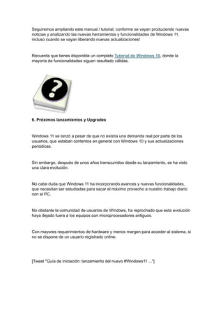 Seguiremos ampliando este manual / tutorial, conforme se vayan produciendo nuevas
noticias y analizando las nuevas herramientas y funcionalidades de Windows 11.
incluso cuando se vayan liberando nuevas actualizaciones!
Recuerda que tienes disponible un completo Tutorial de Windows 10, donde la
mayoría de funcionalidades siguen resultado válidas.
6. Próximos lanzamientos y Upgrades
Windows 11 se lanzó a pesar de que no existía una demanda real por parte de los
usuarios, que estaban contentos en general con Windows 10 y sus actualizaciones
periódicas.
Sin embargo, después de unos años transcurridos desde su lanzamiento, se ha visto
una clara evolución.
No cabe duda que Windows 11 ha incorporando avances y nuevas funcionalidades,
que necesitan ser estudiadas para sacar el máximo provecho a nuestro trabajo diario
con el PC.
No obstante la comunidad de usuarios de Windows, ha reprochado que esta evolución
haya dejado fuera a los equipos con microprocesadores antiguos.
Con mayores requerimientos de hardware y menos margen para acceder al sistema, si
no se dispone de un usuario registrado online.
[Tweet "Guía de iniciación: lanzamiento del nuevo #Windows11 ..."]
 