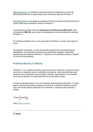 Microsoft Intune: una plataforma de administración de dispositivos móviles de
Microsoft que también se puede utilizar para administrar sistemas Windows 11.
Ms PowerShell es un lenguaje de scripting de línea de comandos de Microsoft que se
puede utilizar para automatizar tareas en Windows 11.
Comentaremos también sobre los exámenes de certificación de Microsoft, como
por ejemplo el MD-100, que evalúan las habilidades de un administrador de sistemas
Windows 11.
El contenido específico de un curso avanzado de Windows 11 puede variar según el
curso.
Sin embargo, en general, un curso de este tipo proporciona a los estudiantes las
habilidades y conocimientos necesarios para administrar, proteger y desarrollar
aplicaciones para sistemas Windows 11. Quizá con una orientación práctica y dirigida
al mundo de las empresas.
8. Optimizar Windows 11 al Máximo.
Windows 11, es un sistema operativo que al igual que su antecesor, incorpora muchos
servicios y un apartado visual y multimedia muy extenso. Estas características para
equipo de poca capacidad o para el trabajo o estudio, seguramente no se necesiten
por lo que se requiere una personalización de los procesos a cargar.
A modo de ejemplo diremos, que una instalación desentendida de Windows 11 puede
llegar a casi los 200 procesos cargados en memoria, y realmente sabemos que con
poco más de 80 podemos disponer de un Windows 11 operativo para el estudio o
trabajo.
Autor: Daniel Jiménez
Notas:
 