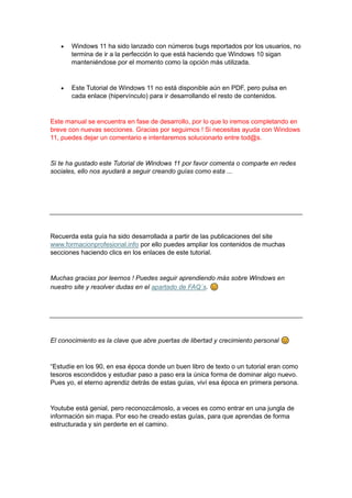 • Windows 11 ha sido lanzado con números bugs reportados por los usuarios, no
termina de ir a la perfección lo que está haciendo que Windows 10 sigan
manteniéndose por el momento como la opción más utilizada.
• Este Tutorial de Windows 11 no está disponible aún en PDF, pero pulsa en
cada enlace (hipervínculo) para ir desarrollando el resto de contenidos.
Este manual se encuentra en fase de desarrollo, por lo que lo iremos completando en
breve con nuevas secciones. Gracias por seguirnos ! Si necesitas ayuda con Windows
11, puedes dejar un comentario e intentaremos solucionarlo entre tod@s.
Si te ha gustado este Tutorial de Windows 11 por favor comenta o comparte en redes
sociales, ello nos ayudará a seguir creando guías como esta ...
Recuerda esta guía ha sido desarrollada a partir de las publicaciones del site
www.formacionprofesional.info por ello puedes ampliar los contenidos de muchas
secciones haciendo clics en los enlaces de este tutorial.
Muchas gracias por leernos ! Puedes seguir aprendiendo más sobre Windows en
nuestro site y resolver dudas en el apartado de FAQ´s.
El conocimiento es la clave que abre puertas de libertad y crecimiento personal
“Estudíe en los 90, en esa época donde un buen libro de texto o un tutorial eran como
tesoros escondidos y estudiar paso a paso era la única forma de dominar algo nuevo.
Pues yo, el eterno aprendiz detrás de estas guías, viví esa época en primera persona.
Youtube está genial, pero reconozcámoslo, a veces es como entrar en una jungla de
información sin mapa. Por eso he creado estas guías, para que aprendas de forma
estructurada y sin perderte en el camino.
 
