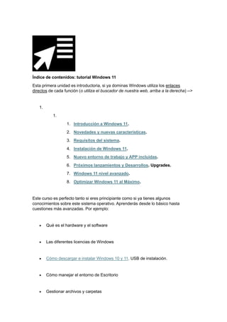Índice de contenidos: tutorial Windows 11
Esta primera unidad es introductoria, si ya dominas Windows utiliza los enlaces
directos de cada función (o utiliza el buscador de nuestra web, arriba a la derecha) -->
1.
1.
1. Introducción a Windows 11.
2. Novedades y nuevas características.
3. Requisitos del sistema.
4. Instalación de Windows 11.
5. Nuevo entorno de trabajo y APP incluidas.
6. Próximos lanzamientos y Desarrollos. Upgrades.
7. Windows 11 nivel avanzado.
8. Optimizar Windows 11 al Máximo.
Este curso es perfecto tanto si eres principiante como si ya tienes algunos
conocimientos sobre este sistema operativo. Aprenderás desde lo básico hasta
cuestiones más avanzadas. Por ejemplo:
• Qué es el hardware y el software
• Las diferentes licencias de Windows
• Cómo descargar e instalar Windows 10 y 11. USB de instalación.
• Cómo manejar el entorno de Escritorio
• Gestionar archivos y carpetas
 