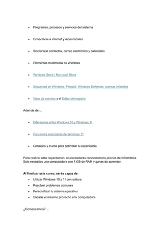 • Programas, procesos y servicios del sistema
• Conectarse a internet y redes locales
• Sincronizar contactos, correo electrónico y calendario
• Elementos multimedia de Windows
• Windows Store / Microsoft Store
• Seguridad en Windows: Firewall, Windows Defender, cuentas infantiles
• Visor de eventos y el Editor del registro
Además de ...
• Diferencias entre Windows 10 y Windows 11
• Funciones avanzadas de Windows 11
• Consejos y trucos para optimizar tu experiencia
Para realizar esta capacitación, no necesitarás conocimientos previos de informática.
Solo necesitas una computadora con 4 GB de RAM y ganas de aprender.
Al finalizar este curso, serás capaz de:
• Utilizar Windows 10 y 11 con soltura
• Resolver problemas comunes
• Personalizar tu sistema operativo
• Sacarle el máximo provecho a tu computadora
¿Comenzamos? ...
 