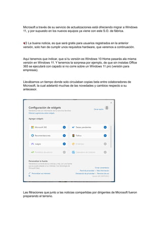 Microsoft a través de su servicio de actualizaciones está ofreciendo migrar a Windows
11, y por supuesto en los nuevos equipos ya viene con este S.O. de fábrica.
La buena noticia, es que será gratis para usuarios registrados en la anterior
versión, solo han de cumplir unos requisitos hardware, que veremos a continuación.
Aquí tenemos que indicar, que si tu versión es Windows 10 Home pasarás ala misma
versión en Windows 11. Y tenemos la sorpresa por ejemplo, de que sin instalas Office
365 se ejecutará con capado si no corre sobre un Windows 11 pro (versión para
empresas).
Llevábamos un tiempo donde solo circulaban copias beta entre colaboradores de
Microsoft, la cual adelantó muchas de las novedades y cambios respecto a su
antecesor.
Las filtraciones que junto a las noticias compartidas por dirigentes de Microsoft fueron
preparando el terreno.
 