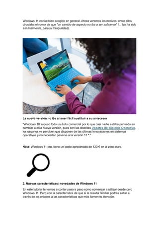 Windows 11 no fue bien acogido en general. Ahora veremos los motivos, entre ellos
circulaba el rumor de que "un cambio de aspecto no iba a ser suficiente" (... No ha sido
así finalmente, para tu tranquilidad).
La nueva versión no iba a tener fácil sustituir a su antecesor
"Windows 10 supuso todo un éxito comercial por lo que casi nadie estaba pensado en
cambiar a esta nueva versión, pues con las distintas Updates del Sistema Operativo,
los usuarios ya perciben que disponen de las últimas innovaciones en sistemas
operativos y no necesitan pasarse a la versión 11 ª."
Nota: Windows 11 pro, tiene un coste aproximado de 120 € en la zona euro.
2. Nuevas características: novedades de Windows 11
En este tutorial te vamos a contar paso a paso como comenzar a utilizar desde cero
Windows 11. Pero con la característica de que si te resulta familiar podrás saltar a
través de los enlaces a las características que más llamen tu atención.
 