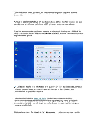 Como indicamos no es, por tanto, un curso que se tenga que seguir de manera
secuencial.
Aunque no sea lo más habitual en la actualidad, aún somos muchos usuarios los que
para dominar un software preferimos LEER primero y tener una buena base.
Entre las características principales, destaca un diseño minimalista, con el Menú de
Inicio por primera vez en el centro de la Barra de tareas. Aunque permite configurarlo
según nuestros gustos.
La idea de diseño de la interfaz es la de que el S.O. pase desapercibido, para que
podamos concentrarnos en nuestro trabajo o pasemos el tiempo con nuestro
ordenador con lo que más nos guste.
Llama la atención que el Menú de Inicio, aparezca inicialmente centrado.
Personalmente me resultaba más cómodo a la izquierda (tal y como aparece en
anteriores versiones), pero a la larga te acostumbras y ves que mucho mejor para
centrarse en el trabajo.
Afortunadamente en Personalización / Alineación ..., podemos cambiarlo de sitio.
 