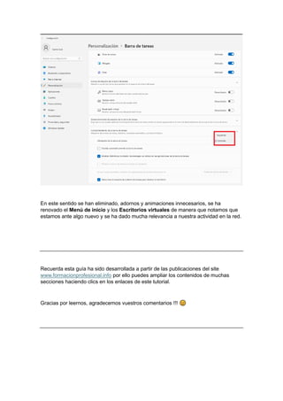 En este sentido se han eliminado, adornos y animaciones innecesarios, se ha
renovado el Menú de inicio y los Escritorios virtuales de manera que notamos que
estamos ante algo nuevo y se ha dado mucha relevancia a nuestra actividad en la red.
Recuerda esta guía ha sido desarrollada a partir de las publicaciones del site
www.formacionprofesional.info por ello puedes ampliar los contenidos de muchas
secciones haciendo clics en los enlaces de este tutorial.
Gracias por leernos, agradecemos vuestros comentarios !!!
 