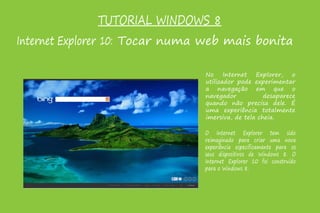 TUTORIAL WINDOWS 8
Internet Explorer 10: Tocar numa web mais bonita
No Internet Explorer, o
utilizador pode experimentar
a navegação em que o
navegador desaparece
quando não precisa dele. É
uma experiência totalmente
imersiva, de tela cheia.
O Internet Explorer tem sido
reimaginado para criar uma nova
experiência especificamente para os
seus dispositivos de Windows 8. O
Internet Explorer 10 foi construído
para o Windows 8.
 