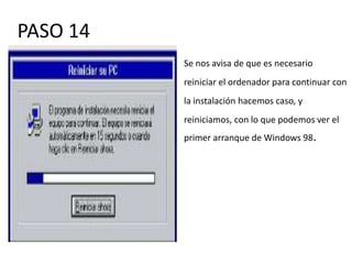 PASO 14
          Se nos avisa de que es necesario
          reiniciar el ordenador para continuar con
          la instalación hacemos caso, y
          reiniciamos, con lo que podemos ver el
          primer arranque de Windows 98.
 