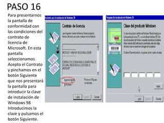 PASO 16
Para presentarnos
la pantalla de
conformidad con
las condiciones del
contrato de
licencia de
Microsoft. En esta
pantalla
seleccionamos
Acepto el Contrato
y pinchamos en el
botón Siguiente
que nos presentará
la pantalla para
introducir la clave
de instalación de
Windows 98
Introducimos la
clave y pulsamos el
botón Siguiente.
 