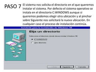 El sistema nos solicita el directorio en el que queremos
PASO 7   instalar el sistema. Por defecto el sistema operativo se
         instala en el directorio C:WINDOWS aunque si
         queremos podemos elegir otra ubicación y al pinchar
         sobre Siguiente nos solicitará la nueva ubicación. En
         cualquier caso el proceso de instalación continúa.
 